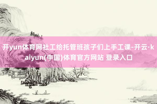 开yun体育网社工给托管班孩子们上手工课-开云·kaiyun(中国)体育官方网站 登录入口